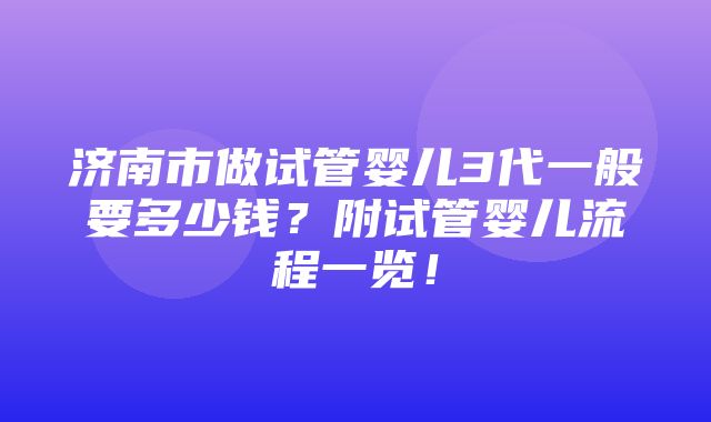 济南市做试管婴儿3代一般要多少钱？附试管婴儿流程一览！