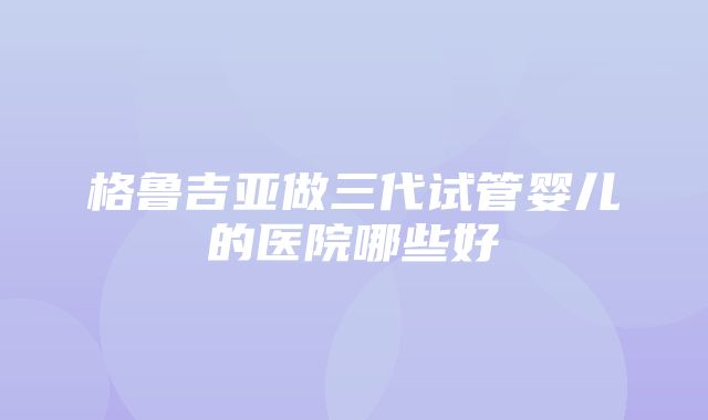 格鲁吉亚做三代试管婴儿的医院哪些好