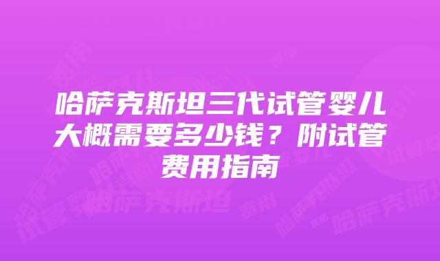 哈萨克斯坦三代试管婴儿大概需要多少钱？附试管费用指南