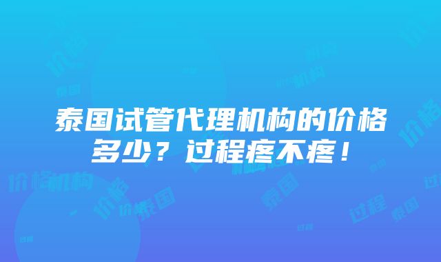 泰国试管代理机构的价格多少？过程疼不疼！