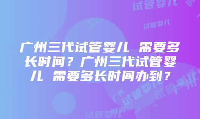 广州三代试管婴儿 需要多长时间？广州三代试管婴儿 需要多长时间办到？