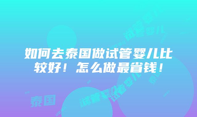 如何去泰国做试管婴儿比较好！怎么做最省钱！