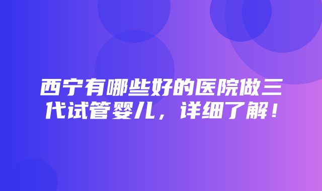 西宁有哪些好的医院做三代试管婴儿，详细了解！