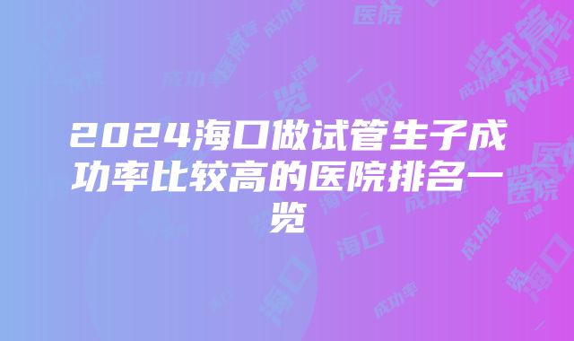 2024海口做试管生子成功率比较高的医院排名一览