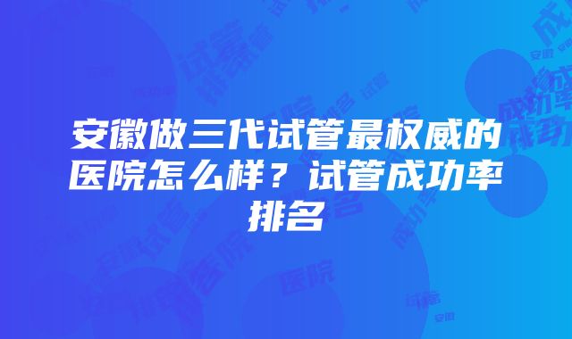 安徽做三代试管最权威的医院怎么样？试管成功率排名