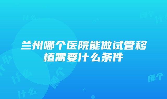 兰州哪个医院能做试管移植需要什么条件