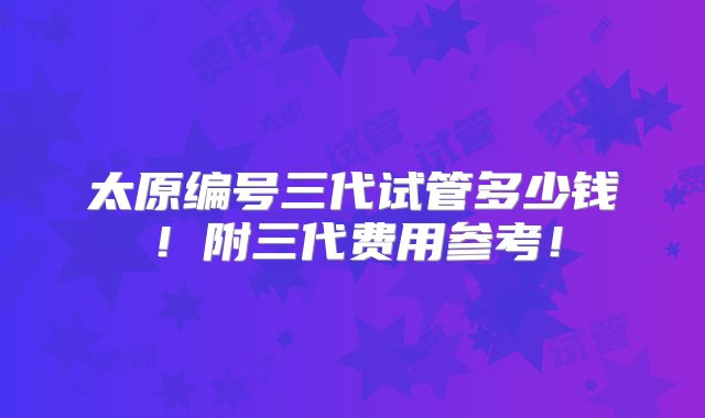 太原编号三代试管多少钱！附三代费用参考！