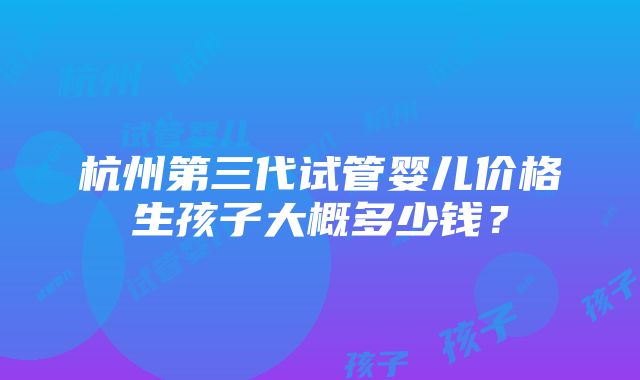 杭州第三代试管婴儿价格生孩子大概多少钱？