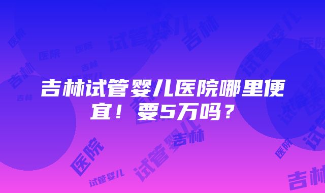 吉林试管婴儿医院哪里便宜！要5万吗？