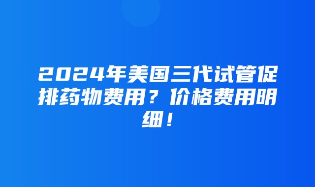 2024年美国三代试管促排药物费用？价格费用明细！