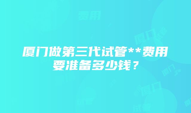 厦门做第三代试管**费用要准备多少钱？