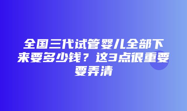 全国三代试管婴儿全部下来要多少钱？这3点很重要要弄清