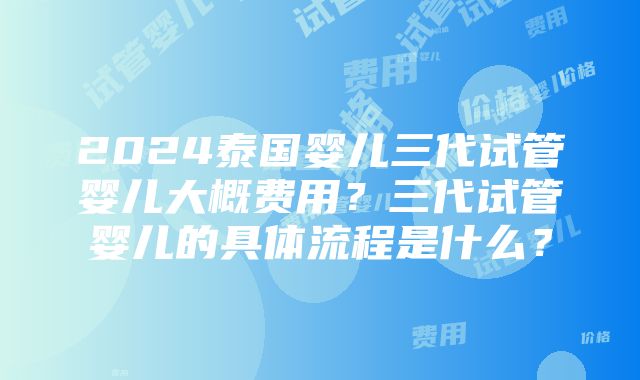 2024泰国婴儿三代试管婴儿大概费用？三代试管婴儿的具体流程是什么？