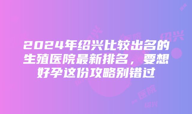 2024年绍兴比较出名的生殖医院最新排名，要想好孕这份攻略别错过