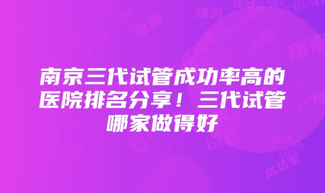 南京三代试管成功率高的医院排名分享！三代试管哪家做得好