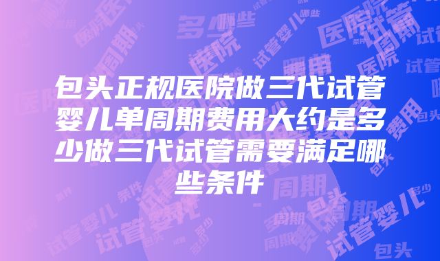 包头正规医院做三代试管婴儿单周期费用大约是多少做三代试管需要满足哪些条件