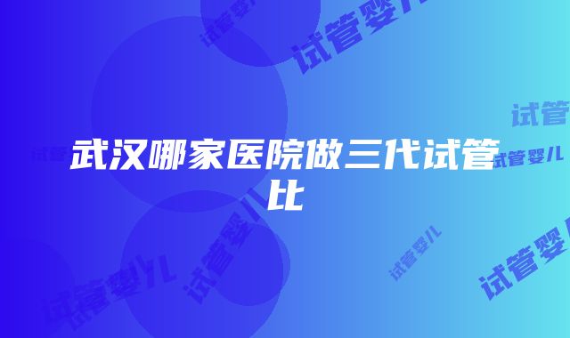 武汉哪家医院做三代试管比