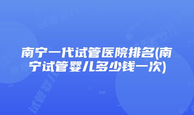 南宁一代试管医院排名(南宁试管婴儿多少钱一次)