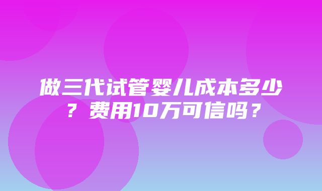 做三代试管婴儿成本多少？费用10万可信吗？