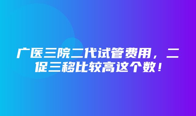 广医三院二代试管费用，二促三移比较高这个数！