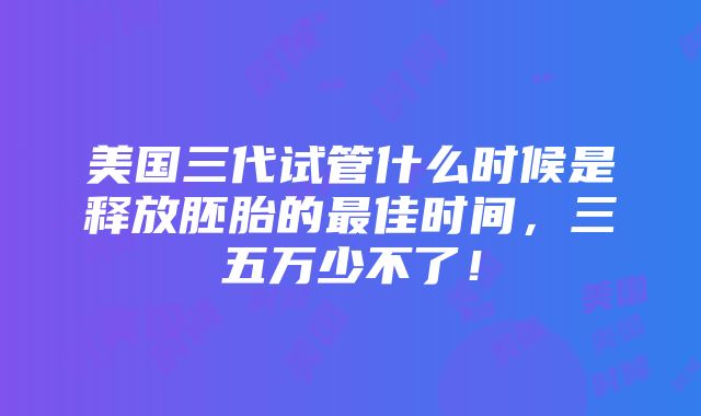 美国三代试管什么时候是释放胚胎的最佳时间，三五万少不了！