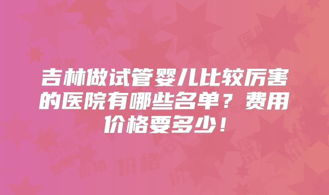 吉林做试管婴儿比较厉害的医院有哪些名单？费用价格要多少！