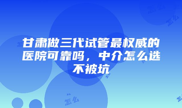 甘肃做三代试管最权威的医院可靠吗，中介怎么选不被坑