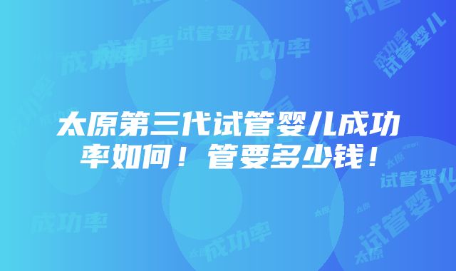 太原第三代试管婴儿成功率如何！管要多少钱！