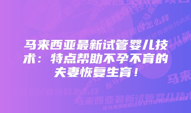 马来西亚最新试管婴儿技术：特点帮助不孕不育的夫妻恢复生育！