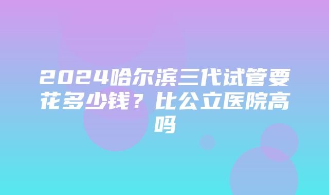 2024哈尔滨三代试管要花多少钱？比公立医院高吗