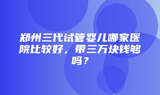 郑州三代试管婴儿哪家医院比较好，带三万块钱够吗？