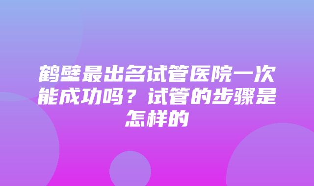 鹤壁最出名试管医院一次能成功吗？试管的步骤是怎样的