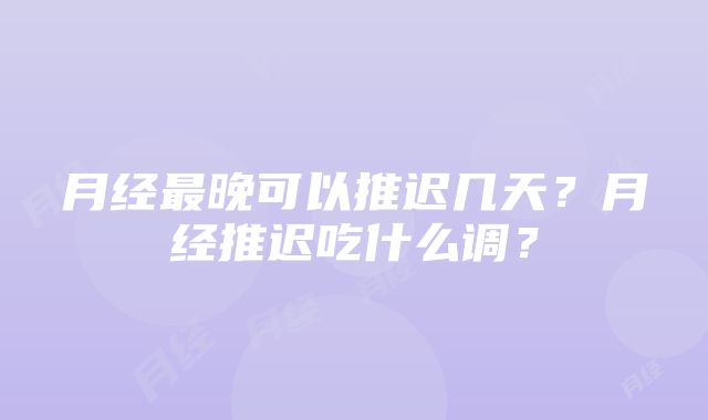 月经最晚可以推迟几天？月经推迟吃什么调？