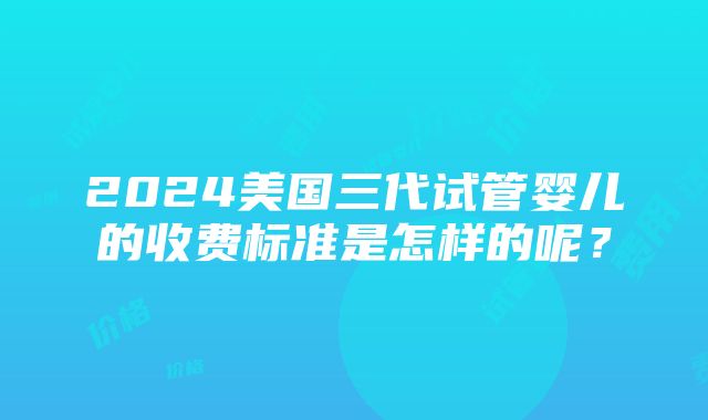 2024美国三代试管婴儿的收费标准是怎样的呢？