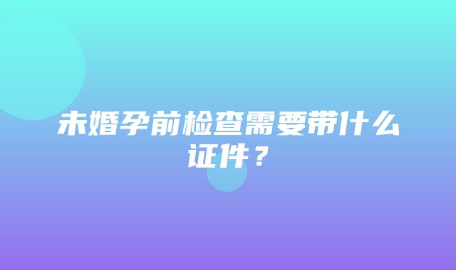 未婚孕前检查需要带什么证件？