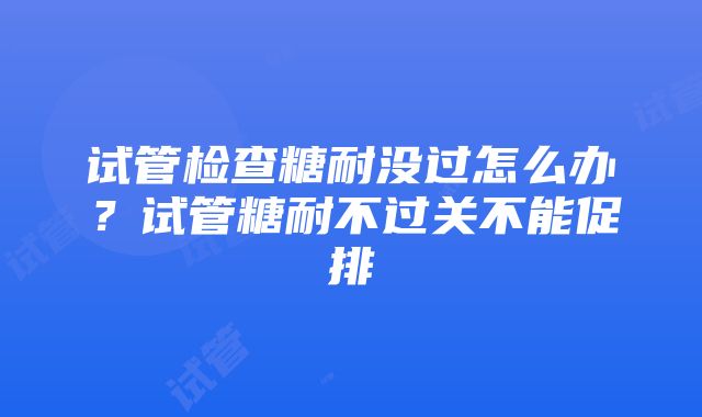 试管检查糖耐没过怎么办？试管糖耐不过关不能促排