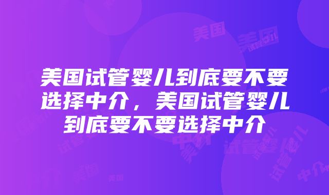 美国试管婴儿到底要不要选择中介，美国试管婴儿到底要不要选择中介