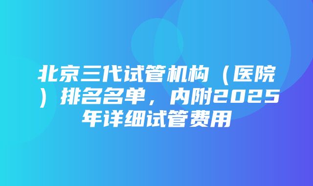 北京三代试管机构（医院）排名名单，内附2025年详细试管费用