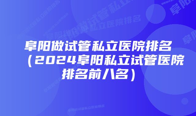 阜阳做试管私立医院排名（2024阜阳私立试管医院排名前八名）