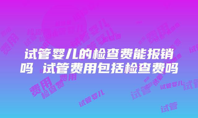 试管婴儿的检查费能报销吗 试管费用包括检查费吗