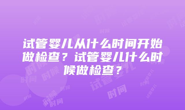 试管婴儿从什么时间开始做检查？试管婴儿什么时候做检查？