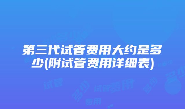 第三代试管费用大约是多少(附试管费用详细表)