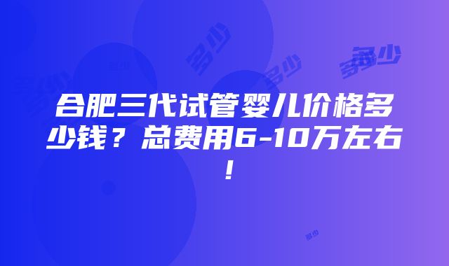 合肥三代试管婴儿价格多少钱？总费用6-10万左右！