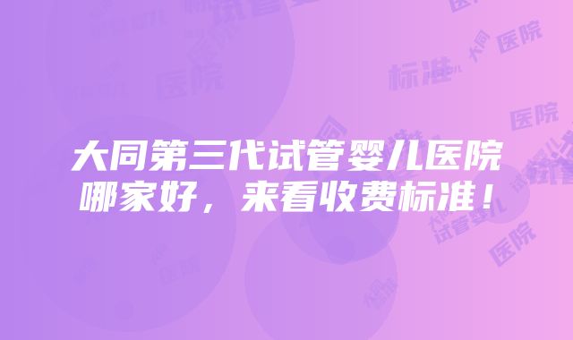 大同第三代试管婴儿医院哪家好，来看收费标准！