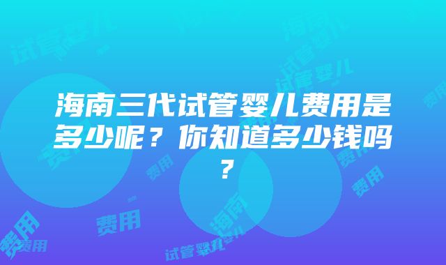 海南三代试管婴儿费用是多少呢？你知道多少钱吗？