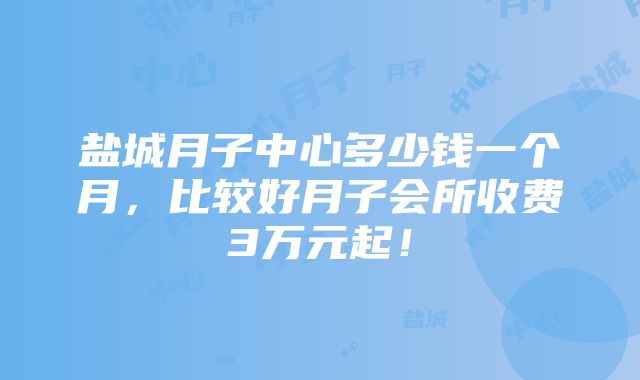 盐城月子中心多少钱一个月，比较好月子会所收费3万元起！