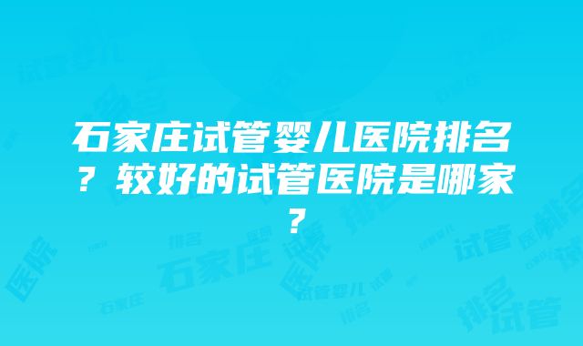 石家庄试管婴儿医院排名？较好的试管医院是哪家？