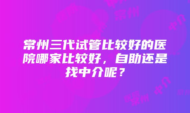 常州三代试管比较好的医院哪家比较好，自助还是找中介呢？