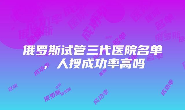 俄罗斯试管三代医院名单，人授成功率高吗