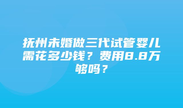 抚州未婚做三代试管婴儿需花多少钱？费用8.8万够吗？